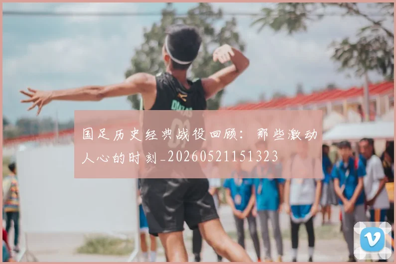 国足历史经典战役回顾:那些激动人心的时刻_20260521151323