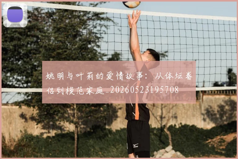 姚明与叶莉的爱情故事：从体坛眷侣到模范家庭_20260523195708