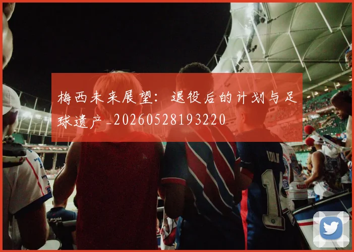 梅西未来展望：退役后的计划与足球遗产_20260528193220