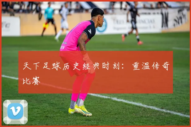 天下足球历史经典时刻：重温传奇比赛