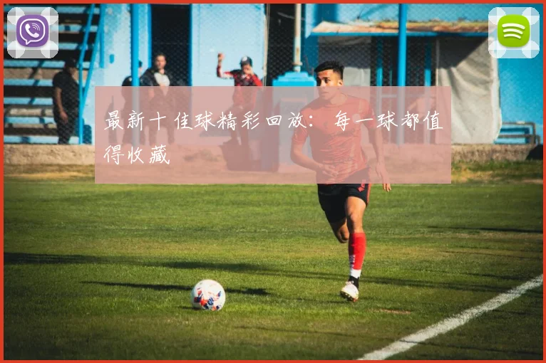 最新十佳球精彩回放:每一球都值得收藏