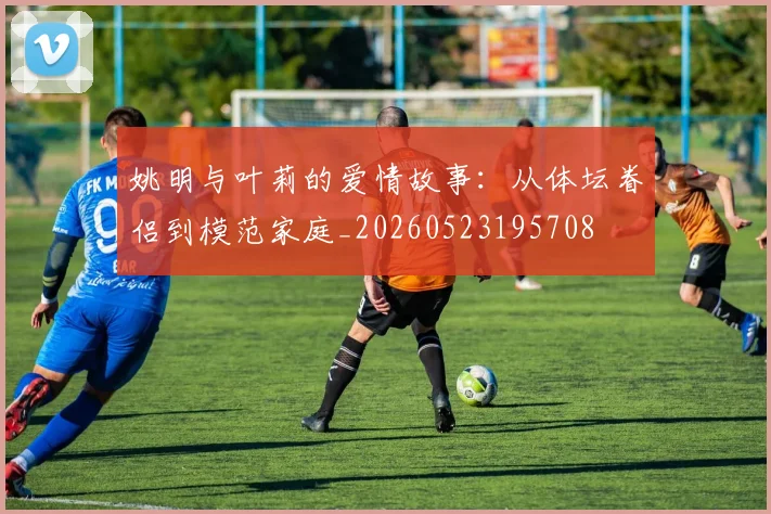 姚明与叶莉的爱情故事：从体坛眷侣到模范家庭_20260523195708