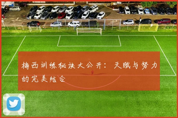 梅西训练秘诀大公开：天赋与努力的完美结合