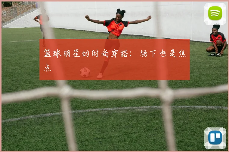 篮球明星的时尚穿搭：场下也是焦点