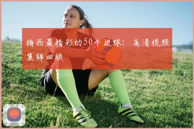 梅西最精彩的50个进球：高清视频集锦回顾