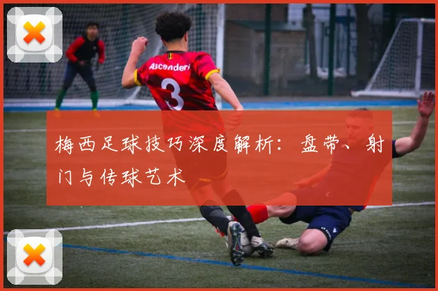 梅西足球技巧深度解析：盘带、射门与传球艺术
