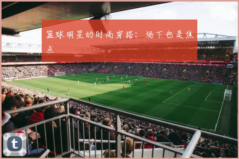 篮球明星的时尚穿搭：场下也是焦点