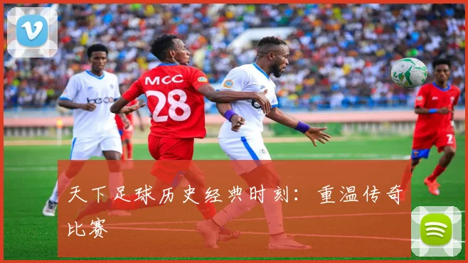 天下足球历史经典时刻：重温传奇比赛